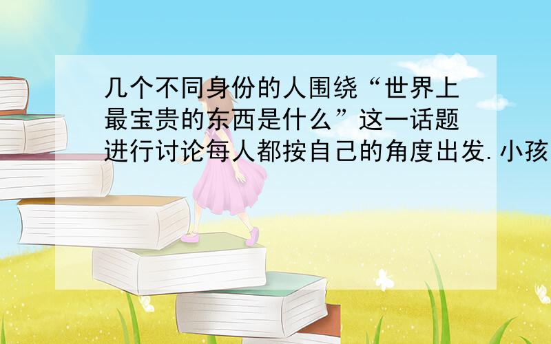 几个不同身份的人围绕“世界上最宝贵的东西是什么”这一话题进行讨论每人都按自己的角度出发.小孩说：病人说：追星族们说：打工者说：面对这个话题,你会说：