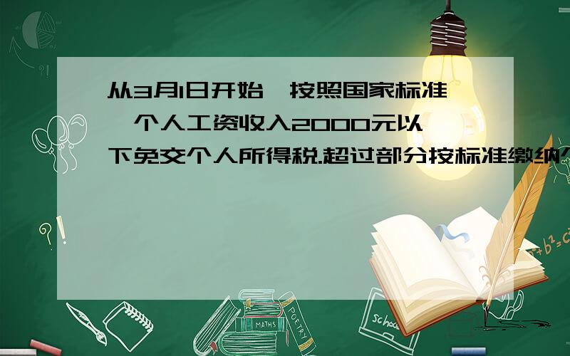 从3月1日开始,按照国家标准,个人工资收入2000元以一下免交个人所得税.超过部分按标准缴纳个人所得税：不超过500元 5%超过部分为501-2000元 10%超过部分为2001-5000元 15%超过部分为5001-20000元 20%