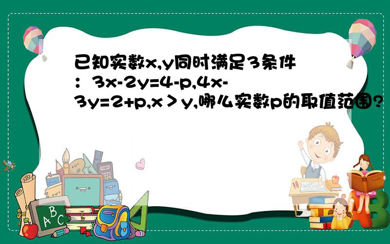 已知实数x,y同时满足3条件：3x-2y=4-p,4x-3y=2+p,x＞y,哪么实数p的取值范围?