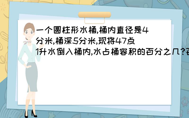 一个圆柱形水桶,桶内直径是4分米,桶深5分米,现将47点1升水倒入桶内,水占桶容积的百分之几?百说明原因