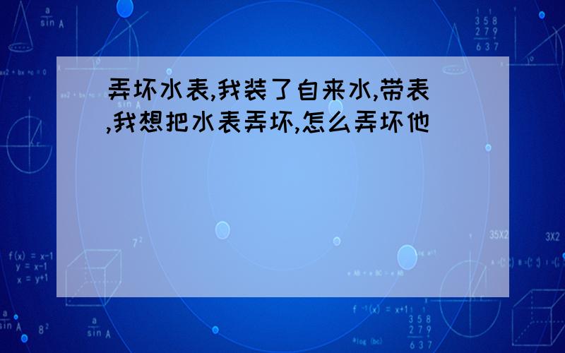 弄坏水表,我装了自来水,带表,我想把水表弄坏,怎么弄坏他