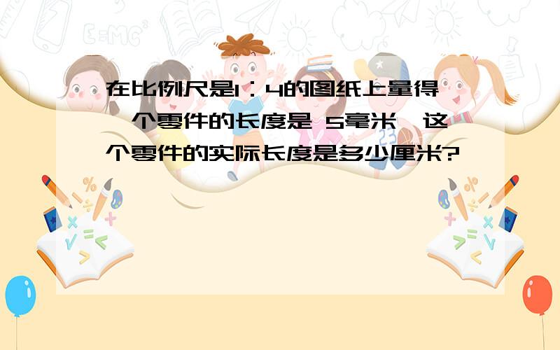 在比例尺是1：4的图纸上量得一个零件的长度是 5毫米,这个零件的实际长度是多少厘米?