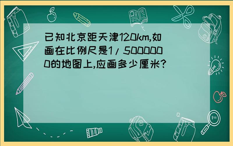 已知北京距天津120km,如画在比例尺是1/5000000的地图上,应画多少厘米?