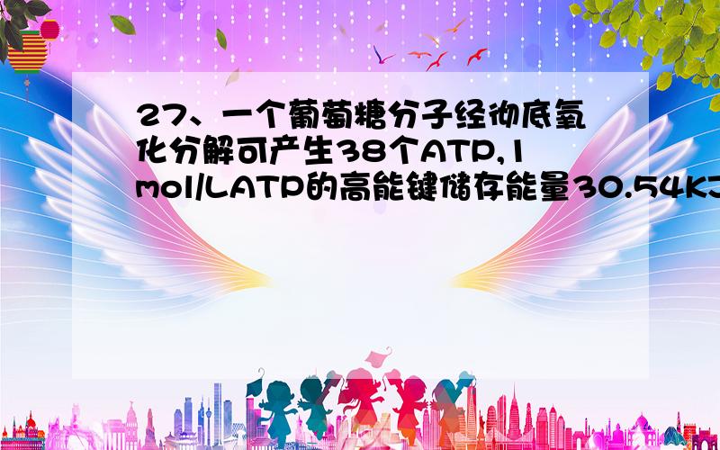 27、一个葡萄糖分子经彻底氧化分解可产生38个ATP,1mol/LATP的高能键储存能量30.54KJ；1mol/L葡萄糖氧化共出2872.2KJ能量,则细胞中能量的转化率为A 25% B 30% C 40% D 46%请给出算式和理由,谁能告诉我那6