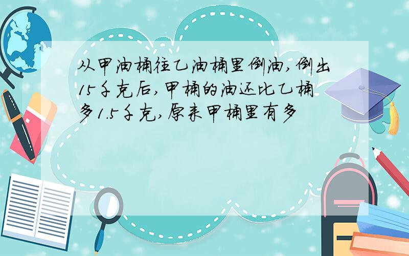 从甲油桶往乙油桶里倒油,倒出15千克后,甲桶的油还比乙桶多1.5千克,原来甲桶里有多