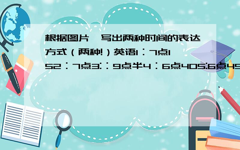 根据图片,写出两种时间的表达方式（两种!）英语1：7点152：7点3:：9点半4：6点405:6点45