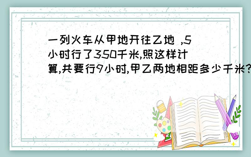 一列火车从甲地开往乙地 ,5小时行了350千米,照这样计算,共要行9小时,甲乙两地相距多少千米?（用比例解）