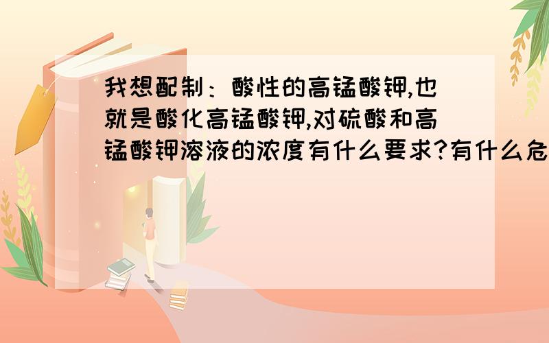 我想配制：酸性的高锰酸钾,也就是酸化高锰酸钾,对硫酸和高锰酸钾溶液的浓度有什么要求?有什么危险吗?