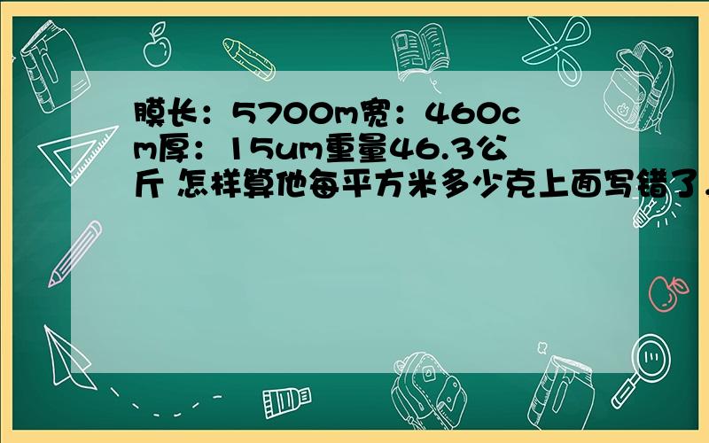 膜长：5700m宽：460cm厚：15um重量46.3公斤 怎样算他每平方米多少克上面写错了，应该是怎样算他每立方米多少克