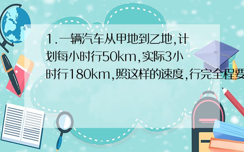 1.一辆汽车从甲地到乙地,计划每小时行50km,实际3小时行180km,照这样的速度,行完全程要几小时?2.王师傅加工一批零件,原计划每天加工120个,30天完成,实际4天加工360个,照这样的速度,实际要几天