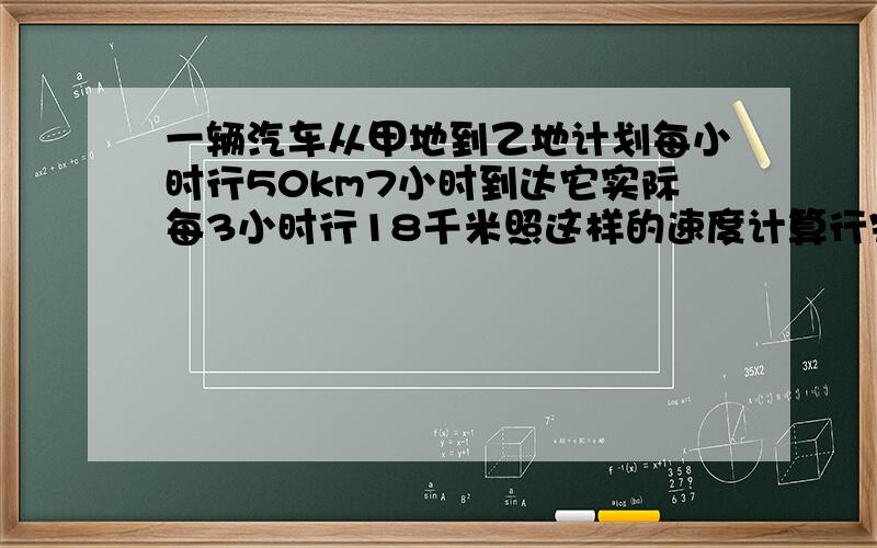 一辆汽车从甲地到乙地计划每小时行50km7小时到达它实际每3小时行18千米照这样的速度计算行完全程要几小时用正反比例分别解答、跪求,急速啊用正比例解答一次，反比例解答一次