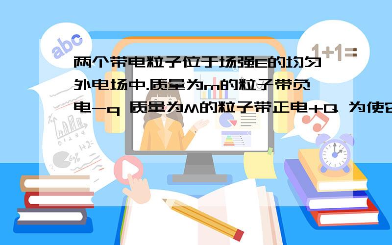 两个带电粒子位于场强E的均匀外电场中.质量为m的粒子带负电-q 质量为M的粒子带正电+Q 为使它们作为一个整体加速运动（即相互位置不变）,问两个粒子彼此应该相距多远?