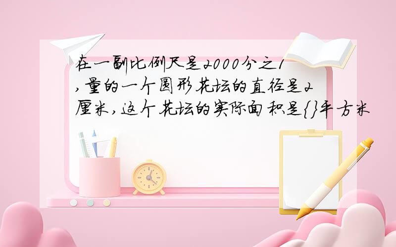 在一副比例尺是2000分之1,量的一个圆形花坛的直径是2厘米,这个花坛的实际面积是{}平方米