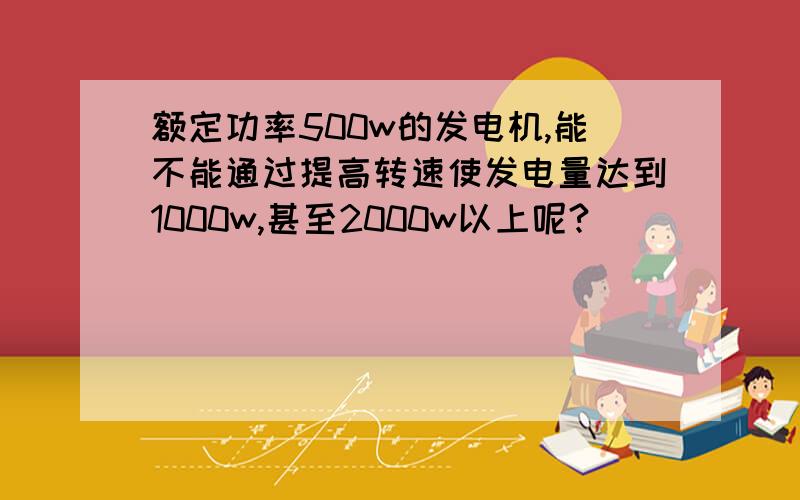 额定功率500w的发电机,能不能通过提高转速使发电量达到1000w,甚至2000w以上呢?