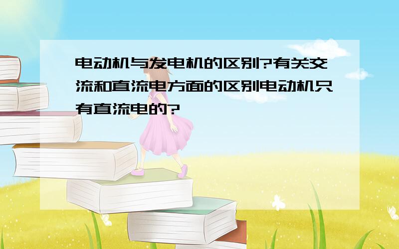 电动机与发电机的区别?有关交流和直流电方面的区别电动机只有直流电的?