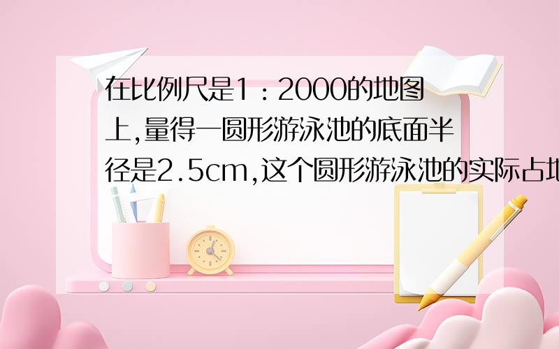 在比例尺是1：2000的地图上,量得一圆形游泳池的底面半径是2.5cm,这个圆形游泳池的实际占地面积是多少?写计算过过程