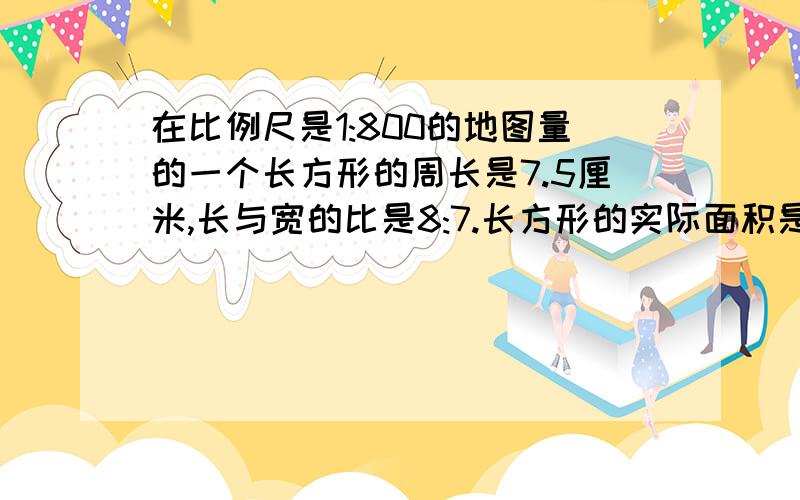 在比例尺是1:800的地图量的一个长方形的周长是7.5厘米,长与宽的比是8:7.长方形的实际面积是多少用比例解