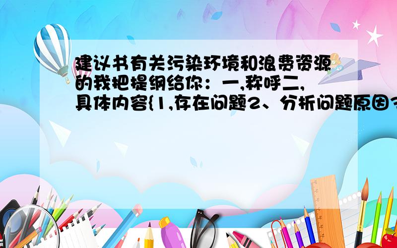 建议书有关污染环境和浪费资源的我把提纲给你：一,称呼二,具体内容{1,存在问题2、分析问题原因3、解决问题的建议4、表达美好的愿望要自己写的