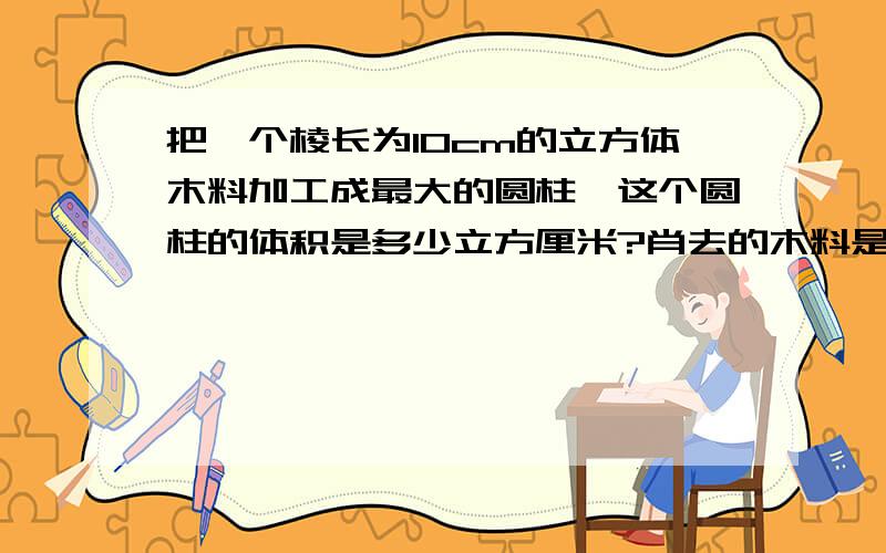 把一个棱长为10cm的立方体木料加工成最大的圆柱,这个圆柱的体积是多少立方厘米?肖去的木料是多少立方厘米