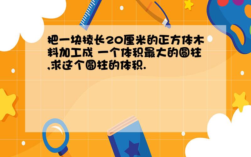 把一块棱长20厘米的正方体木料加工成 一个体积最大的圆柱,求这个圆柱的体积.