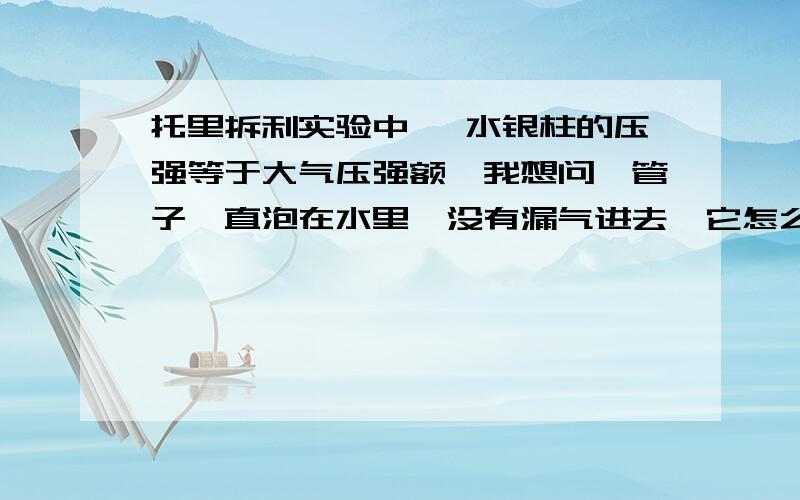 托里拆利实验中 ,水银柱的压强等于大气压强额,我想问,管子一直泡在水里,没有漏气进去,它怎么收的大气压强?