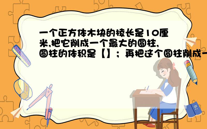 一个正方体木块的棱长是10厘米,把它削成一个最大的圆柱,圆柱的体积是【】；再把这个圆柱削成一个最大的圆锥,圆锥的体积是【】立方厘米.【保留整数】