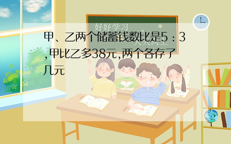 甲、乙两个储蓄钱数比是5：3,甲比乙多38元,两个各存了几元