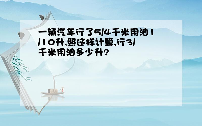 一辆汽车行了5/4千米用油1/10升,照这样计算,行3/千米用油多少升?