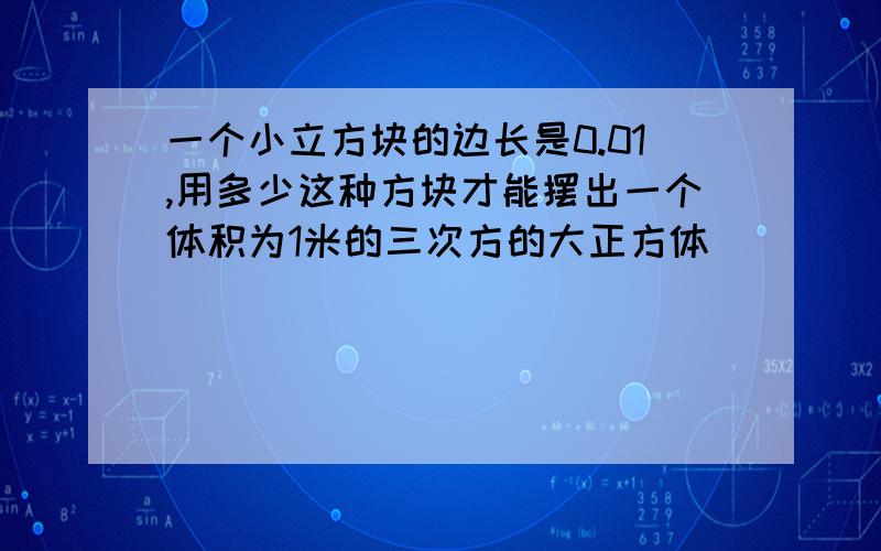 一个小立方块的边长是0.01,用多少这种方块才能摆出一个体积为1米的三次方的大正方体