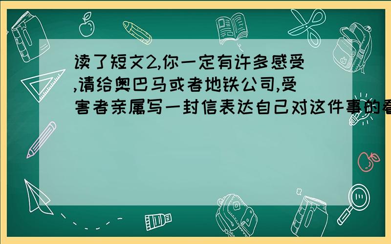 读了短文2,你一定有许多感受,请给奥巴马或者地铁公司,受害者亲属写一封信表达自己对这件事的看法500字,注意书信格式短文是这样的：那是一个阳光晴好的上午,美国首都华盛顿地铁线上的