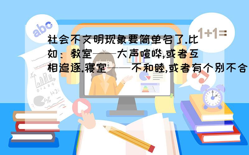 社会不文明现象要简单名了.比如：教室——大声喧哗,或者互相追逐.寝室——不和睦,或者有个别不合群.校园——当众接吻,搂抱等等急用 最好能多一点,我需要25种场景