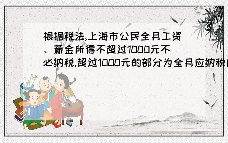 根据税法,上海市公民全月工资、薪金所得不超过1000元不必纳税,超过1000元的部分为全月应纳税所得额此项税款按下表累计计算：全月应纳税所得额 税率 不超过500元部分 5% 超过500元至2000元