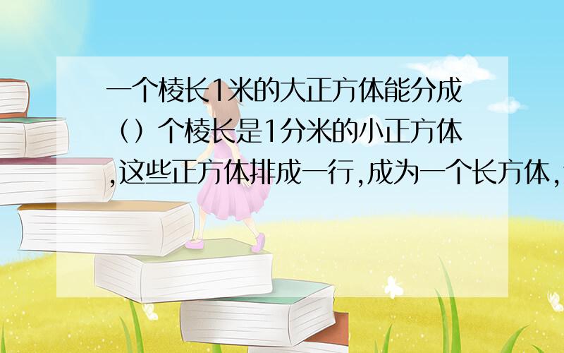 一个棱长1米的大正方体能分成（）个棱长是1分米的小正方体,这些正方体排成一行,成为一个长方体,这个长方体长（）米.