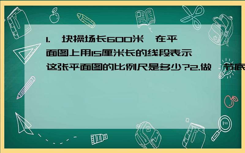 1.一块操场长600米,在平面图上用15厘米长的线段表示这张平面图的比例尺是多少?2.做一节底面直径是20厘米,长是60厘米的通风管,至少需要铁皮多少平方厘米?