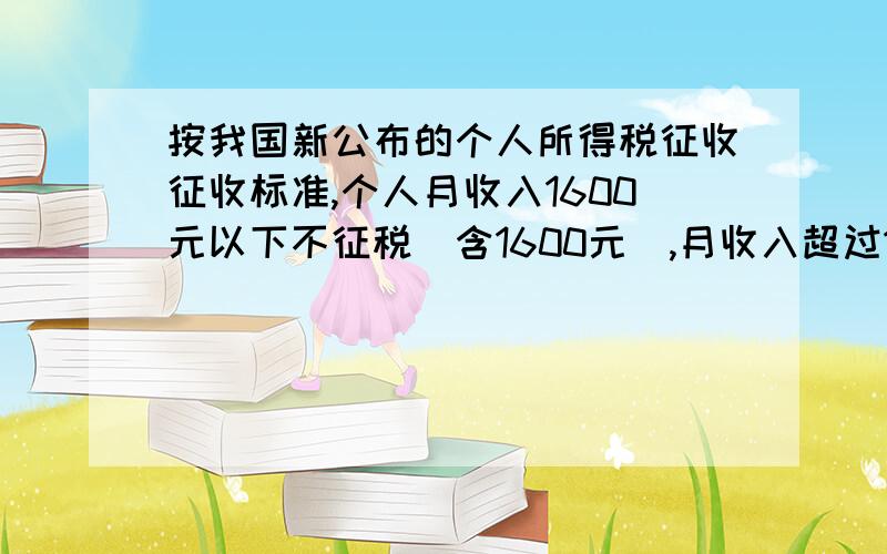 按我国新公布的个人所得税征收征收标准,个人月收入1600元以下不征税（含1600元）,月收入超过1600元,超过部分按下面的标准征税.不超过500元的 5%超过500~2000元的部分 10%超过2000~5000元的部分 15