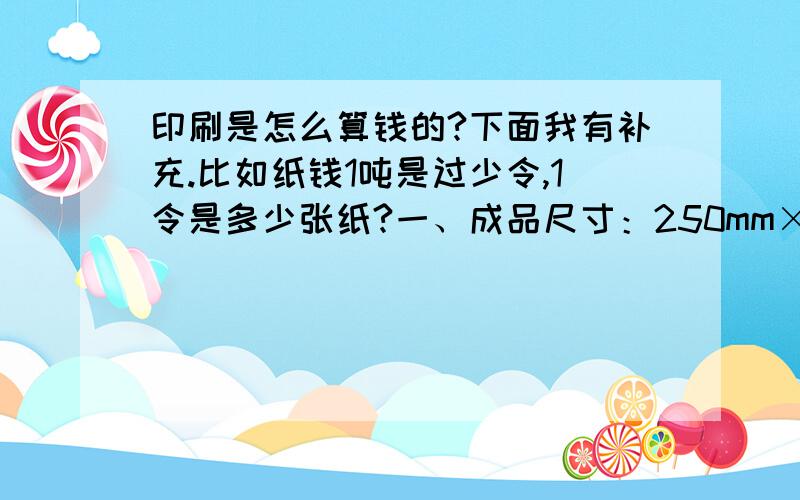 印刷是怎么算钱的?下面我有补充.比如纸钱1吨是过少令,1令是多少张纸?一、成品尺寸：250mm×285mm成品页数：48P内页+4P封面印刷数量：1000册封面纸张：伯爵 超白 270克内页纸张：伯爵 超白 170