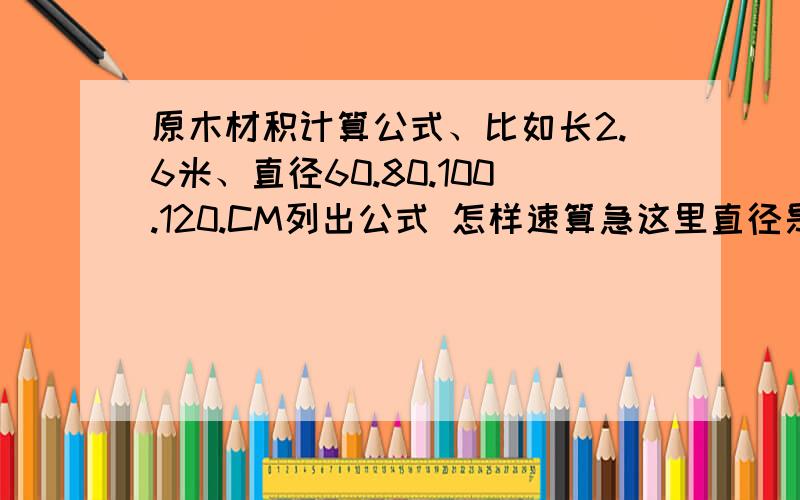 原木材积计算公式、比如长2.6米、直径60.80.100.120.CM列出公式 怎样速算急这里直径是按寸量比如比如60CM就是18寸也就是一尺八