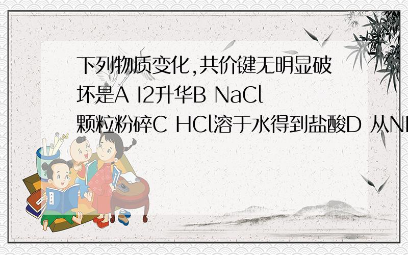 下列物质变化,共价键无明显破坏是A I2升华B NaCl颗粒粉碎C HCl溶于水得到盐酸D 从NH4HCO3中闻到刺激性气