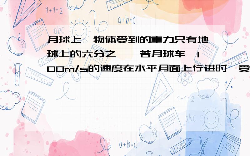 月球上,物体受到的重力只有地球上的六分之一,若月球车一100m/s的速度在水平月面上行进时,受到的阻力是0.05倍,求：月球车以50m/s的速度在水平月面上行进时所受阻力