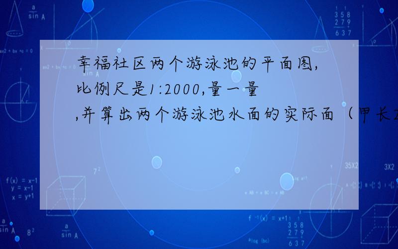 幸福社区两个游泳池的平面图,比例尺是1:2000,量一量,并算出两个游泳池水面的实际面（甲长2cm宽1cm,乙长3cm宽2cm）如果你会游泳,看到甲池里有80人,乙池里有160人,请你计算一下南哥用泳池人均