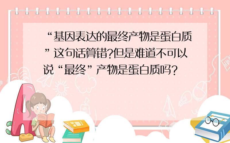 “基因表达的最终产物是蛋白质”这句话算错?但是难道不可以说“最终”产物是蛋白质吗？