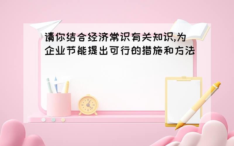 请你结合经济常识有关知识,为企业节能提出可行的措施和方法