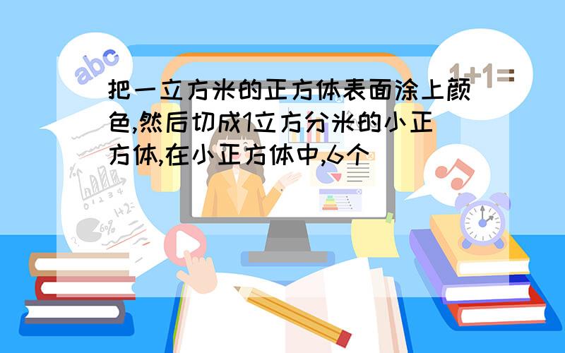 把一立方米的正方体表面涂上颜色,然后切成1立方分米的小正方体,在小正方体中,6个