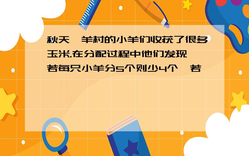 秋天,羊村的小羊们收获了很多玉米.在分配过程中他们发现,若每只小羊分5个则少4个,若