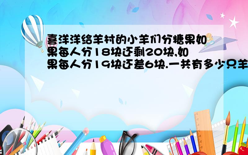 喜洋洋给羊村的小羊们分糖果如果每人分18块还剩20块,如果每人分19块还差6块.一共有多少只羊?多少块糖?