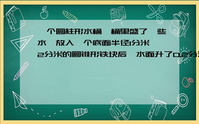 一个圆柱形水桶,桶里盛了一些水,放入一个底面半径1分米,2分米的圆锥形铁块后,水面升了0.2分米,求水桶底面积.算式.