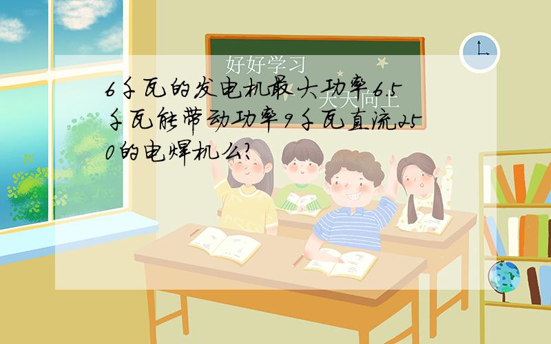 6千瓦的发电机最大功率6.5千瓦能带动功率9千瓦直流250的电焊机么?