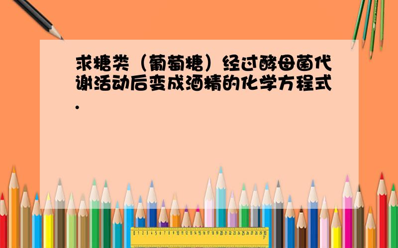 求糖类（葡萄糖）经过酵母菌代谢活动后变成酒精的化学方程式.