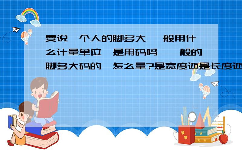 要说一个人的脚多大 一般用什么计量单位,是用码吗,一般的脚多大码的,怎么量?是宽度还是长度还是.望稍微具体点一般看多少码是计算脚的长度吗?具体怎样,望达人指教~