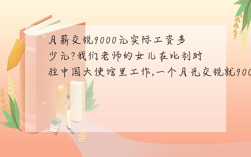 月薪交税9000元实际工资多少元?我们老师的女儿在比利时驻中国大使馆里工作,一个月光交税就9000,实际工资多少元